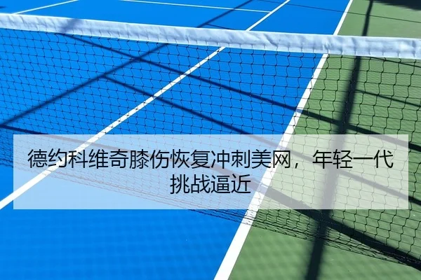 德约科维奇膝伤恢复冲刺美网，年轻一代挑战逼近