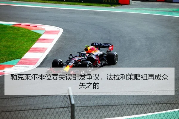 勒克莱尔排位赛失误引发争议，法拉利策略组再成众矢之的