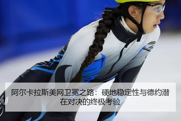 阿尔卡拉斯美网卫冕之路：硬地稳定性与德约潜在对决的终极考验