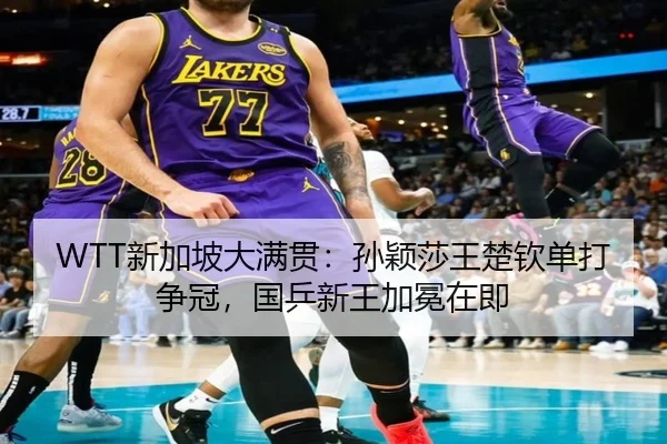 WTT新加坡大满贯：孙颖莎王楚钦单打争冠，国乒新王加冕在即