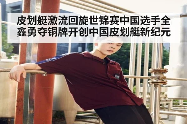 皮划艇激流回旋世锦赛中国选手全鑫勇夺铜牌开创中国皮划艇新纪元