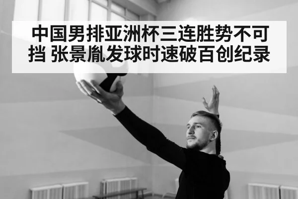中国男排亚洲杯三连胜势不可挡 张景胤发球时速破百创纪录