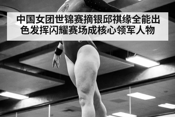 中国女团世锦赛摘银邱祺缘全能出色发挥闪耀赛场成核心领军人物