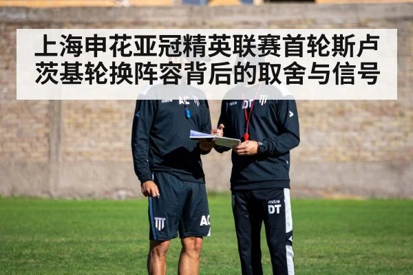 上海申花亚冠精英联赛首轮斯卢茨基轮换阵容背后的取舍与信号